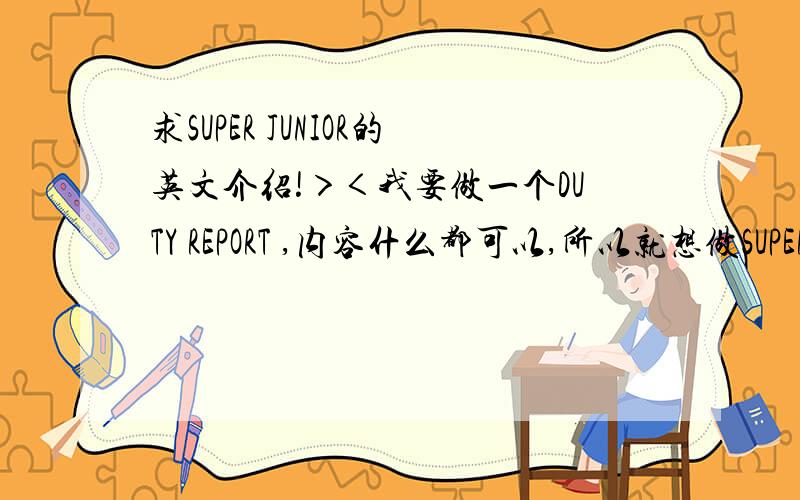 求SUPER JUNIOR的英文介绍!＞＜我要做一个DUTY REPORT ,内容什么都可以,所以就想做SUPER JUNIOR题材的．英文介绍,要大众一点,说说他们特殊的经历啊什么的．李特希澈他们的车祸啊,练习生的辛苦啊