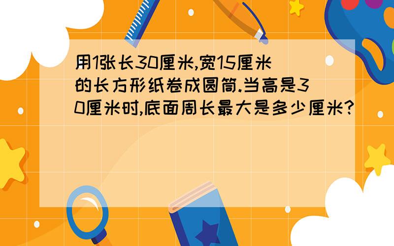 用1张长30厘米,宽15厘米的长方形纸卷成圆筒.当高是30厘米时,底面周长最大是多少厘米?