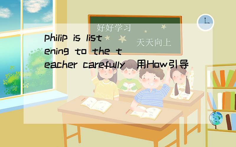 philip is listening to the teacher carefully(用How引导）