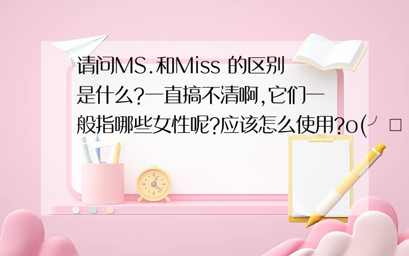 请问MS.和Miss 的区别是什么?一直搞不清啊,它们一般指哪些女性呢?应该怎么使用?o(╯□╰)o