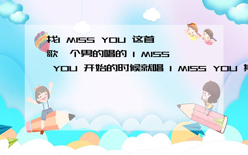 找I MISS YOU 这首歌一个男的唱的 I MISS YOU 开始的时候就唱 I MISS YOU 其中还有歌词 ：快回来 快回来 心爱的人 心肝会痛宁波一个点歌的节目有时候 会放的 但我好几次都没看到 谁唱的 百度也搜