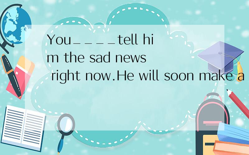 You____tell him the sad news right now.He will soon make a speech at the meeting.You ( ) tell him the sad news right now .He will soon make a speech at the meeting.A.needn't B.needn't to C.don't need D.didn't need