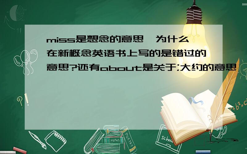 miss是想念的意思,为什么在新概念英语书上写的是错过的意思?还有about是关于;大约的意思,what about you却是你呢的意思?