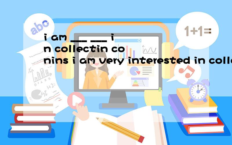 i am ___ ___ in collectin conins i am very interested in collectin conins