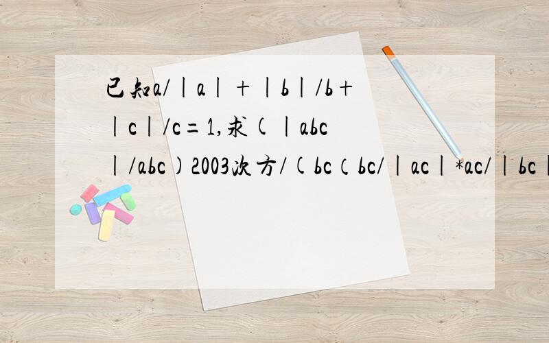 已知a/|a|+|b|/b+|c|/c=1,求(|abc|/abc)2003次方/(bc（bc/|ac|*ac/|bc|*ab/|ab|)已知a除以a的绝对值+b的绝对值除以b+c 除以c的绝对值=1,求(abc的绝对值除以abc)的2003次方/(bc 除以ac的绝对值×ac除以bc的绝对值×ab