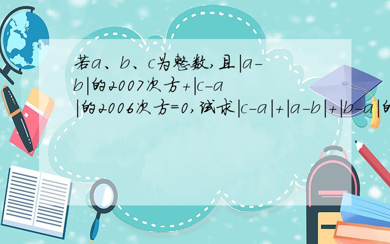 若a、b、c为整数,且|a-b|的2007次方+|c-a|的2006次方=0,试求|c-a|+|a-b|+|b-a|的值给你们十分钟!