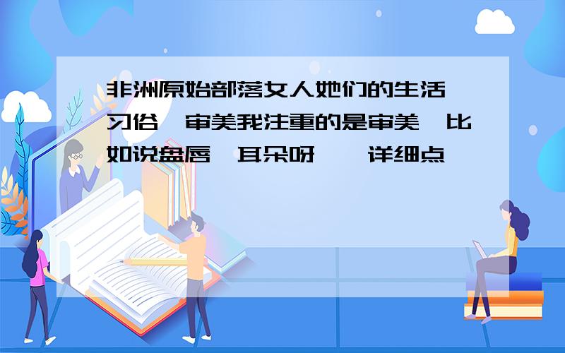 非洲原始部落女人她们的生活,习俗,审美我注重的是审美,比如说盘唇,耳朵呀……详细点