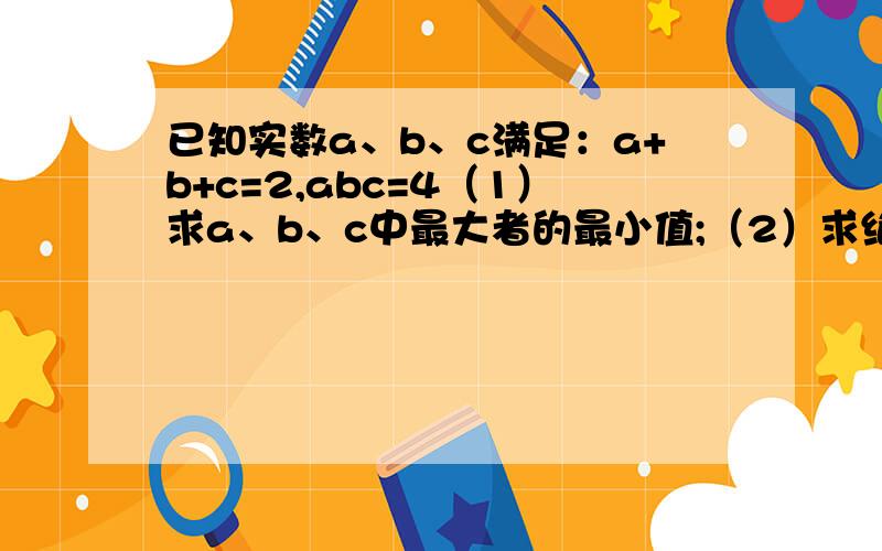 已知实数a、b、c满足：a+b+c=2,abc=4（1）求a、b、c中最大者的最小值;（2）求绝对值a+绝对值b+绝对值c的最小值