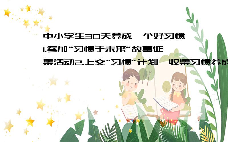 中小学生30天养成一个好习惯1.参加“习惯于未来”故事征集活动2.上交“习惯”计划,收集习惯养成格言（收集·创编）请帮我收集医一些习惯养成的格言和故事,