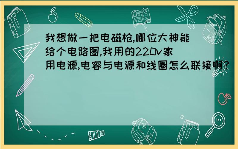 我想做一把电磁枪,哪位大神能给个电路图,我用的220v家用电源,电容与电源和线圈怎么联接啊?