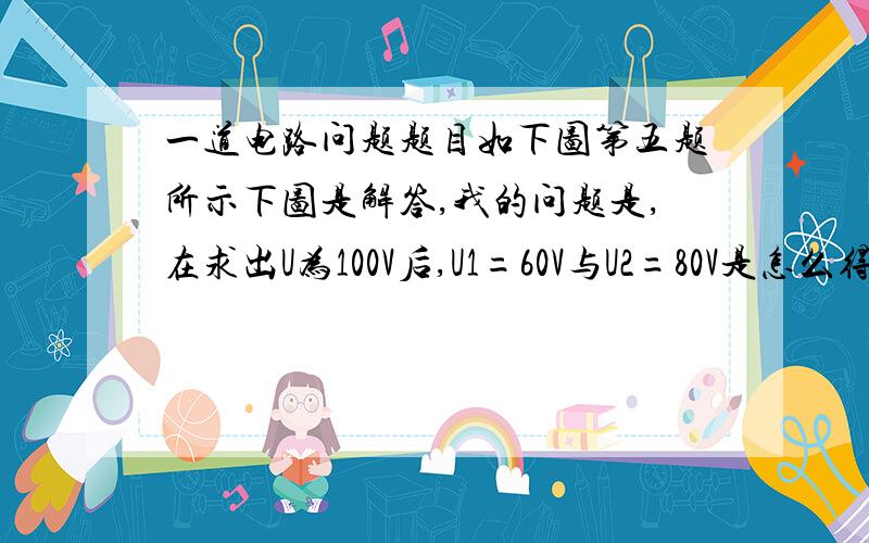 一道电路问题题目如下图第五题所示下图是解答,我的问题是,在求出U为100V后,U1=60V与U2=80V是怎么得到的?