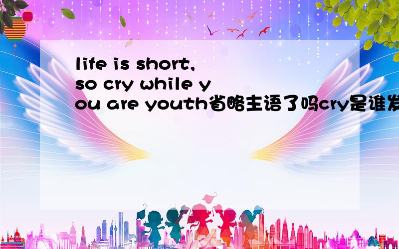life is short,so cry while you are youth省略主语了吗cry是谁发出的,主语是谁?