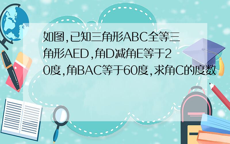 如图,已知三角形ABC全等三角形AED,角D减角E等于20度,角BAC等于60度,求角C的度数