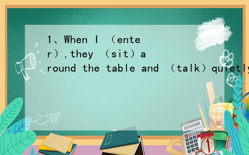 1、When I （enter）,they （sit）around the table and （talk）quietly.2、When I (hear)the noise,I(go)to the door and (hind)behind it.3、Yesterday evening,while people (dance),the roof (collapse)and many people (injure)in the accident.快啊,