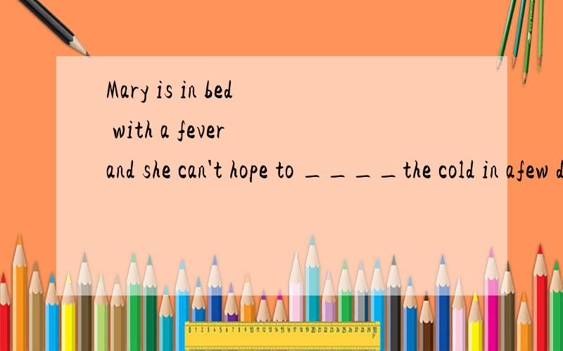 Mary is in bed with a fever and she can't hope to ____the cold in afew days?A .get over B.get offC.get away D .get out 选A