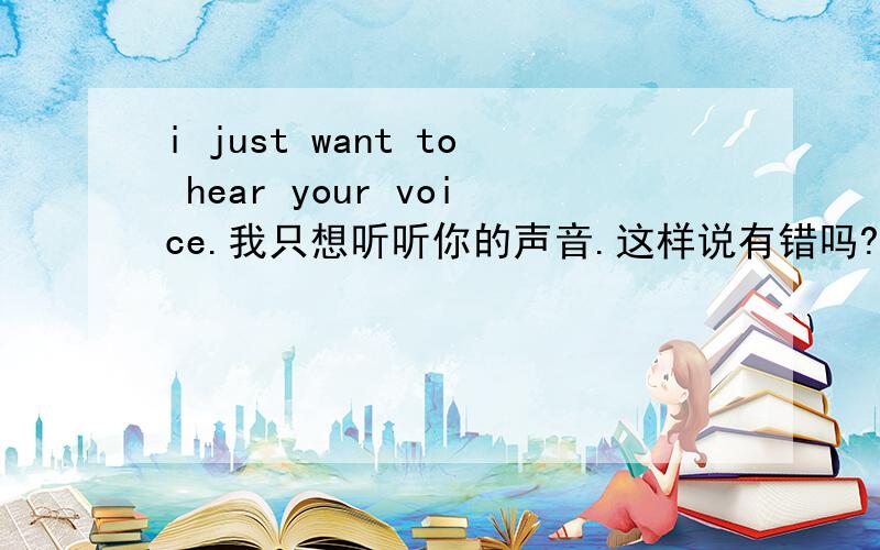 i just want to hear your voice.我只想听听你的声音.这样说有错吗?语法 错的话 应该怎么说