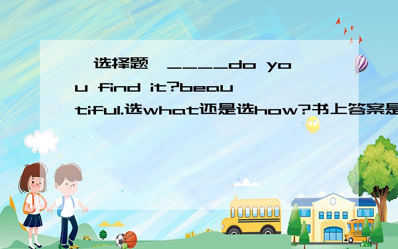 【选择题】____do you find it?beautiful.选what还是选how?书上答案是how,我怎么觉得是what呢!