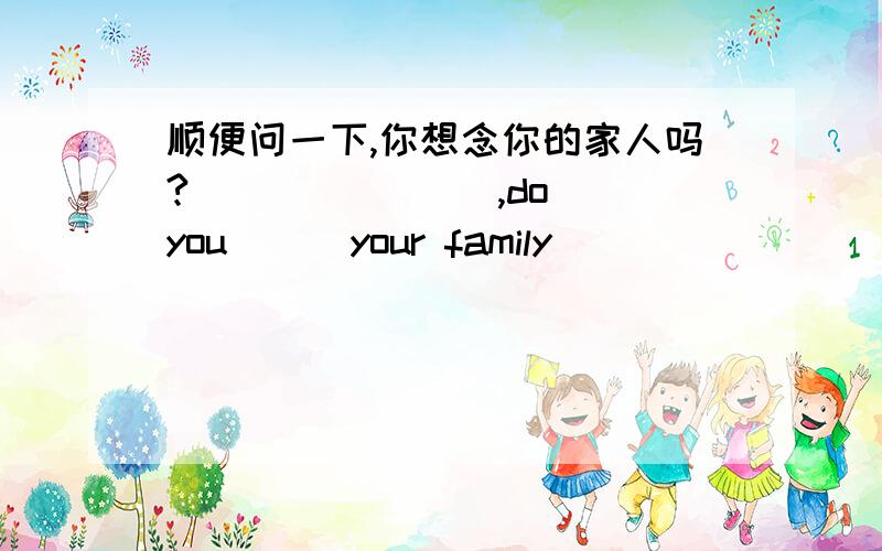 顺便问一下,你想念你的家人吗?（ )（ )（ ）,do you ( )your family