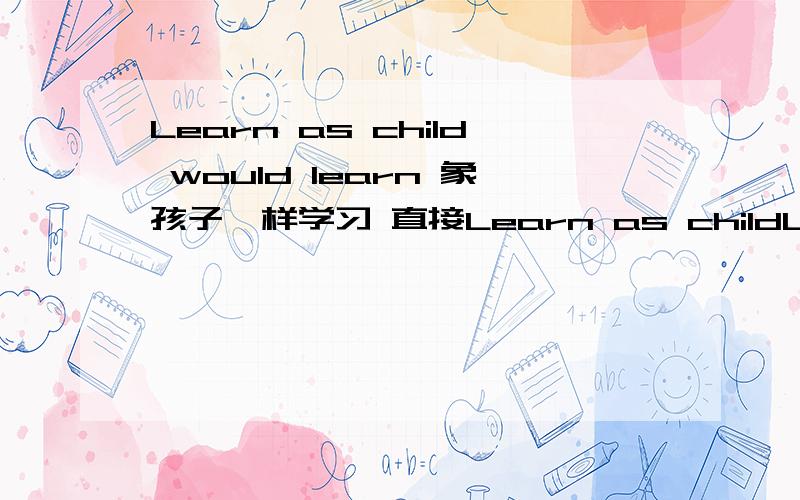 Learn as child would learn 象孩子一样学习 直接Learn as childLearn as a child would learn.象孩子一样学习.( 直接Learn as a child 不就行了,为什么加个would learn)