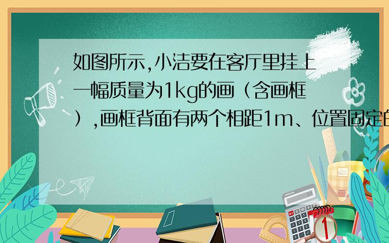 如图所示,小洁要在客厅里挂上一幅质量为1kg的画（含画框）,画框背面有两个相距1m、位置固定的挂钩,她将轻质细绳两端分别固定在两个挂钩上,挂好后整条细绳呈绷紧状态.设细绳能够承受的