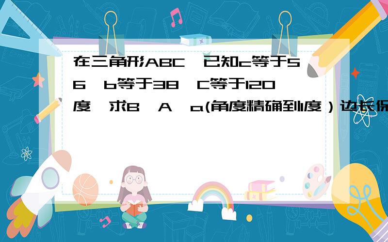 在三角形ABC,已知c等于56,b等于38,C等于120度,求B,A,a(角度精确到1度）边长保持2个有效数字…各位帮忙…