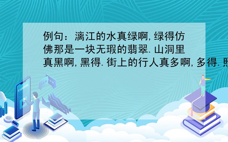 例句：漓江的水真绿啊,绿得仿佛那是一块无瑕的翡翠.山洞里真黑啊,黑得.街上的行人真多啊,多得.照样子补写句子,用上比喻.