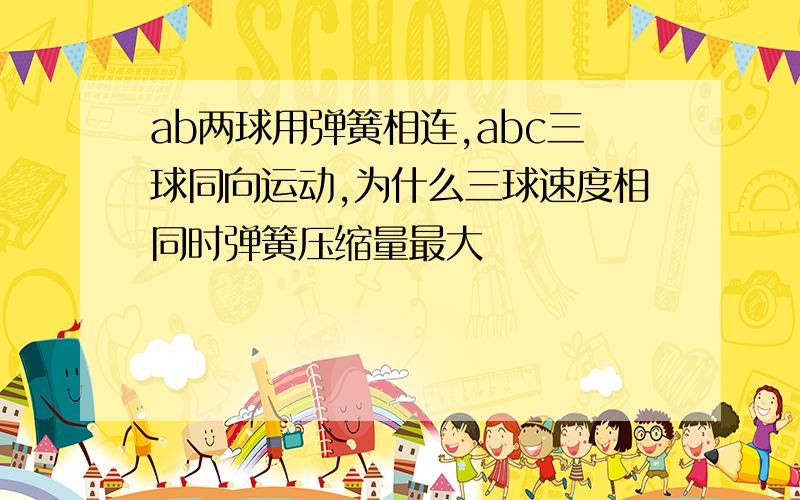 ab两球用弹簧相连,abc三球同向运动,为什么三球速度相同时弹簧压缩量最大