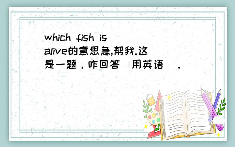 which fish is alive的意思急,帮我.这是一题，咋回答（用英语）。