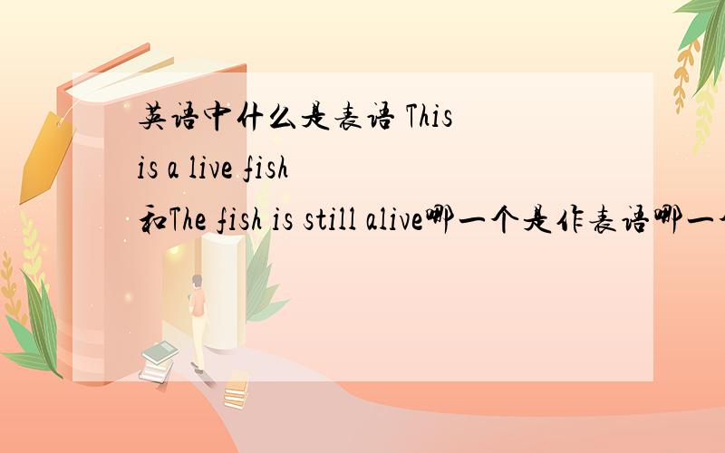 英语中什么是表语 This is a live fish和The fish is still alive哪一个是作表语哪一个作定语,为什么?那怎么判断哪个是表语？我们老师说be动词后事表语，可是这两句都有be动词为什么live作定语，alive