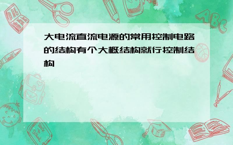 大电流直流电源的常用控制电路的结构有个大概结构就行控制结构