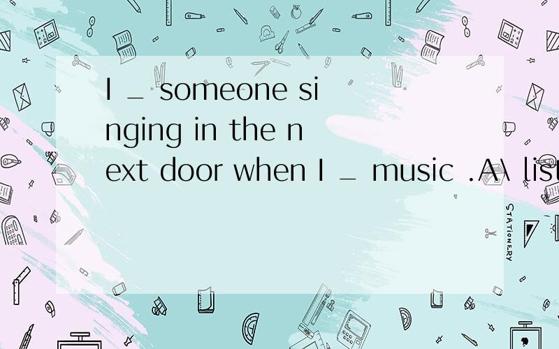 I _ someone singing in the next door when I _ music .A\ listen; hear B\ listen to hear C\ hear listen D\ hear ;listen to