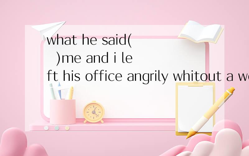 what he said(   )me and i left his office angrily whitout a wordA got to  B reached   C interested   D pleased请问这句话什么意思?选出答案之后为什么要这样选?