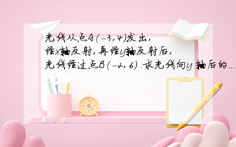 光线从点A(-3,4)发出,经x轴反射,再经y轴反射后,光线经过点B(-2,6) .求光线向y 轴后的...光线从点A(-3,4)发出,经x轴反射,再经y轴反射后,光线经过点B(-2,6) .求光线向y 轴后的反射光线的方程.请解析