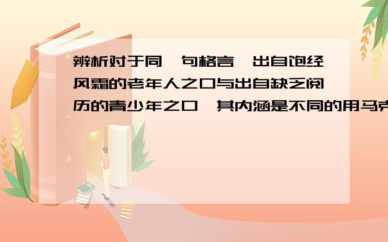 辨析对于同一句格言,出自饱经风霜的老年人之口与出自缺乏阅历的青少年之口,其内涵是不同的用马克思认识论答