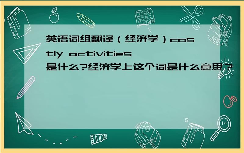 英语词组翻译（经济学）costly activities是什么?经济学上这个词是什么意思？