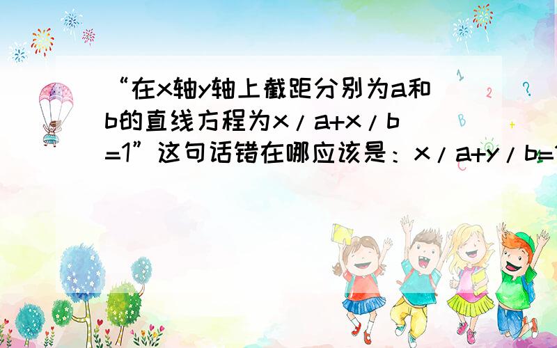 “在x轴y轴上截距分别为a和b的直线方程为x/a+x/b=1”这句话错在哪应该是：x/a+y/b=1.打错了。