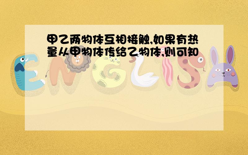 甲乙两物体互相接触,如果有热量从甲物体传给乙物体,则可知