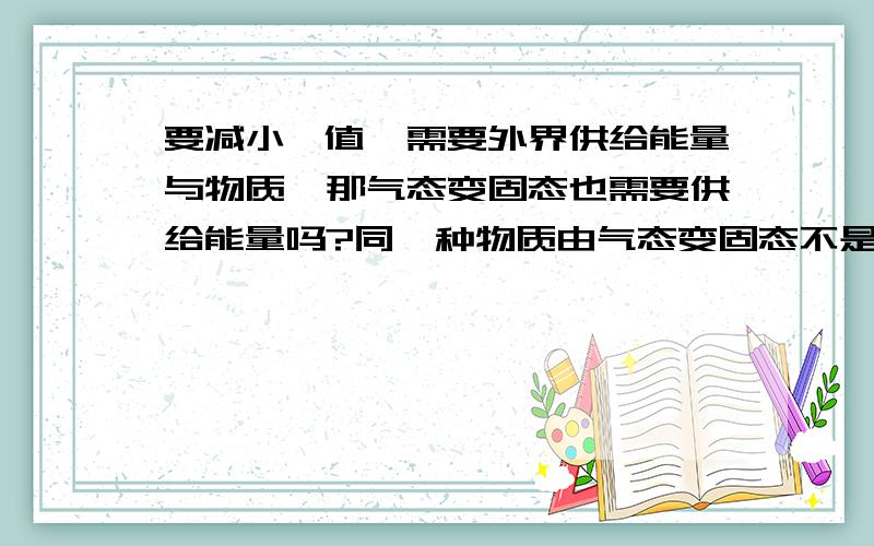 要减小熵值,需要外界供给能量与物质,那气态变固态也需要供给能量吗?同一种物质由气态变固态不是会放热吗?