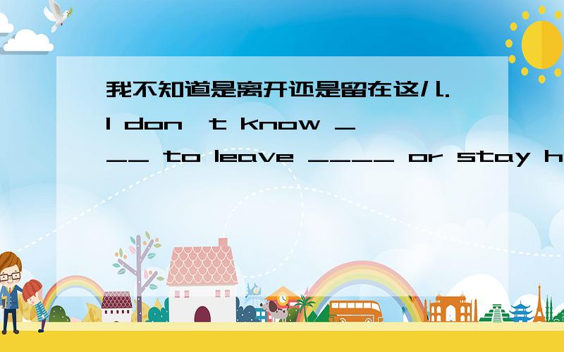 我不知道是离开还是留在这儿.I don't know ___ to leave ____ or stay here.--How long ___ you ___(stay)here?--For two weeks.