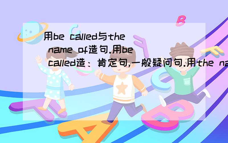 用be called与the name of造句.用be called造：肯定句,一般疑问句.用the name of造：肯定句,一般疑问句.