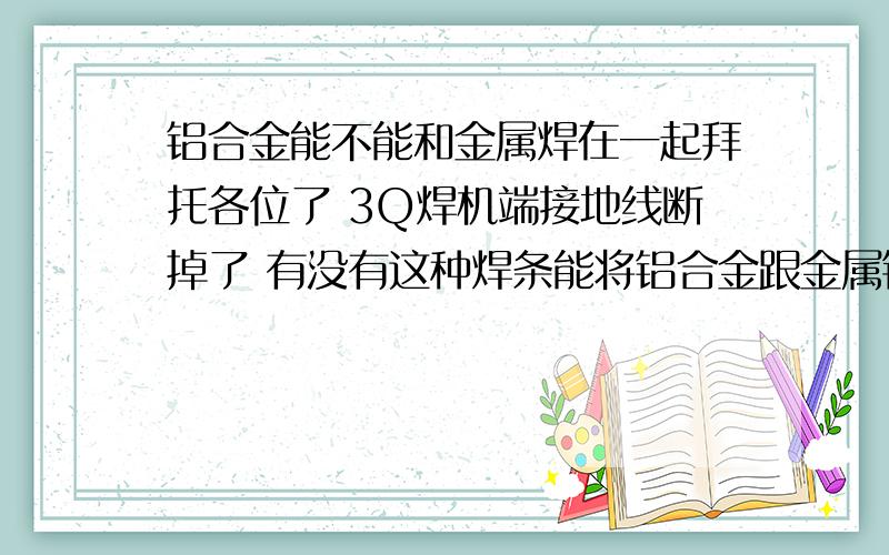 铝合金能不能和金属焊在一起拜托各位了 3Q焊机端接地线断掉了 有没有这种焊条能将铝合金跟金属铁焊在一起 哪里有卖这种焊条?