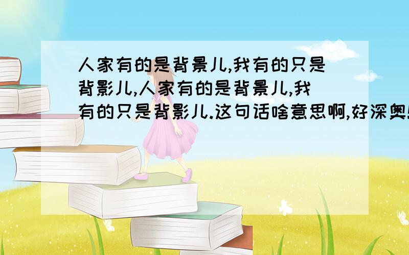 人家有的是背景儿,我有的只是背影儿,人家有的是背景儿,我有的只是背影儿.这句话啥意思啊,好深奥!