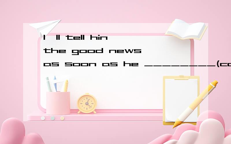 I'll tell hin the good news as soon as he ________(come)back.