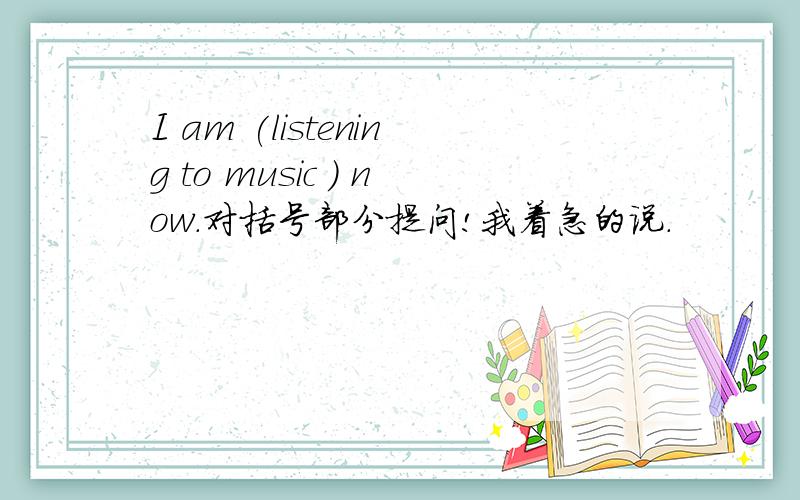 I am (listening to music ) now.对括号部分提问!我着急的说.