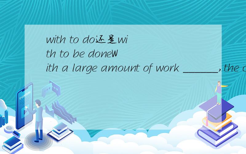 with to do还是with to be doneWith a large amount of work ______,the chief manager couldn't spare time for a holiday.A to doB to be done究竟该选什么呢?