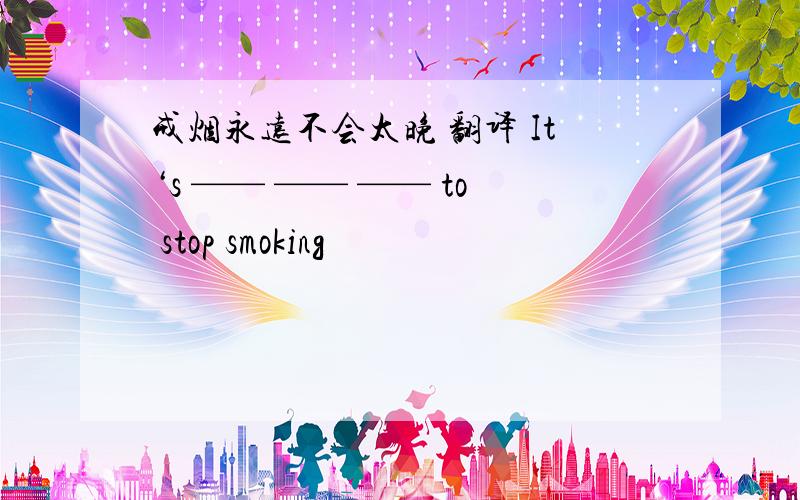 戒烟永远不会太晚 翻译 It‘s —— —— —— to stop smoking