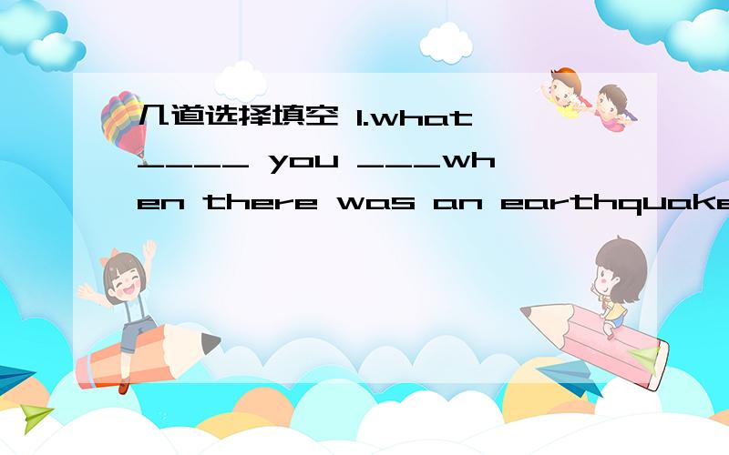 几道选择填空 1.what ____ you ___when there was an earthquake at 8:02 am in Ya'an?A.are do B were do C were doing D.are doing2.where____you at 4:00 yesterday?i _____ at homeA.were was B.are am C.was was D.was were3._______ the bells rang.I was i