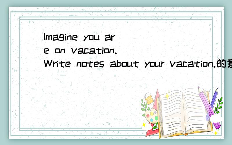 Imagine you are on vacation.Write notes about your vacation.的意思是什么?