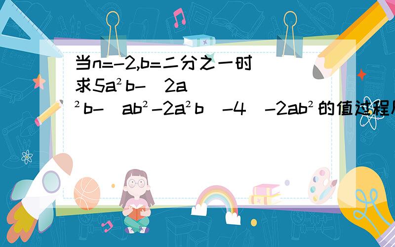 当n=-2,b=二分之一时 求5a²b-[2a²b-（ab²-2a²b)-4]-2ab²的值过程尽量写,写的优先采纳