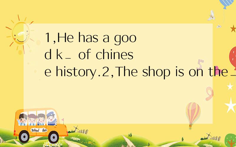 1,He has a good k＿ of chinese history.2,The shop is on the＿side of the rode.1,He has a good k＿ ＿of chinese history.2,The shop is on the＿＿side of the rode.